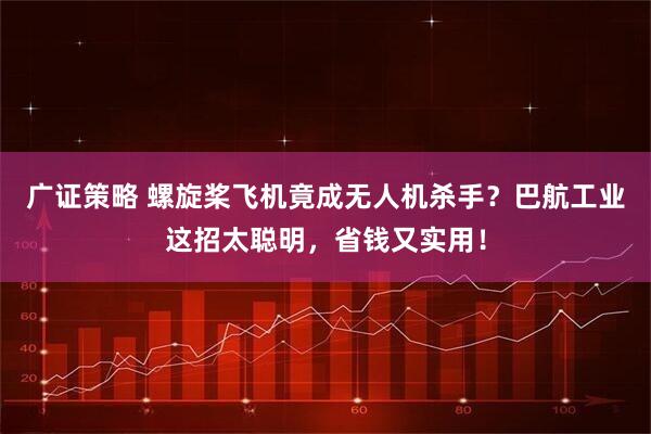 广证策略 螺旋桨飞机竟成无人机杀手？巴航工业这招太聪明，省钱又实用！