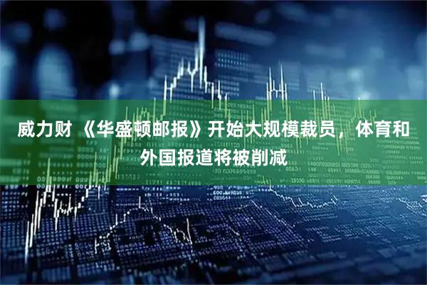 威力财 《华盛顿邮报》开始大规模裁员，体育和外国报道将被削减