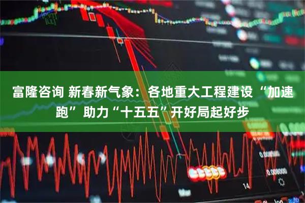 富隆咨询 新春新气象：各地重大工程建设 “加速跑” 助力“十五五”开好局起好步