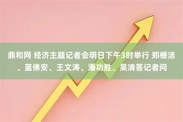 鼎和网 经济主题记者会明日下午3时举行 郑栅洁、蓝佛安、王文涛、潘功胜、吴清答记者问