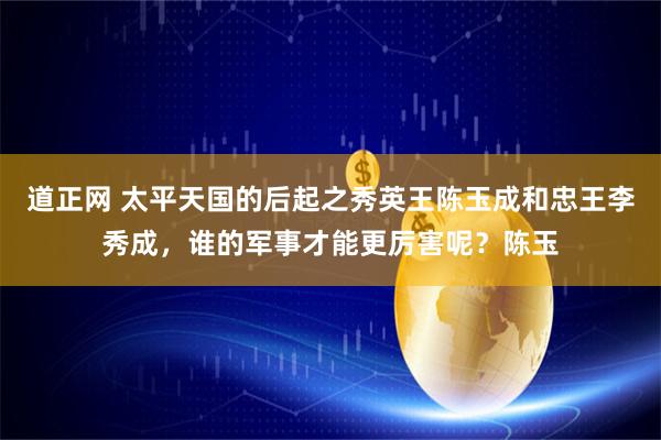 道正网 太平天国的后起之秀英王陈玉成和忠王李秀成，谁的军事才能更厉害呢？陈玉