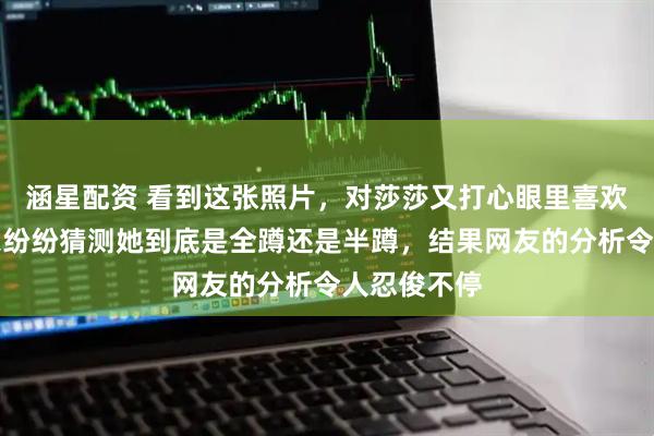 涵星配资 看到这张照片，对莎莎又打心眼里喜欢一遍，大家纷纷猜测她到底是全蹲还是半蹲，结果网友的分析令人忍俊不停