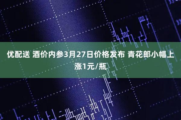 优配送 酒价内参3月27日价格发布 青花郎小幅上涨1元/瓶