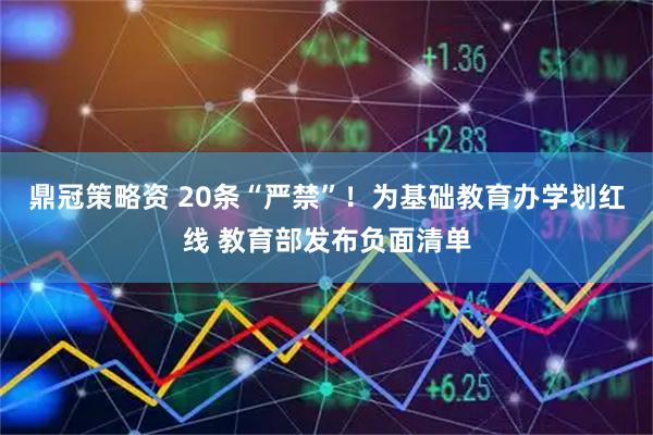 鼎冠策略资 20条“严禁”！为基础教育办学划红线 教育部发布负面清单