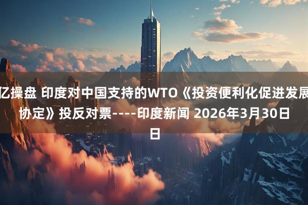 亿操盘 印度对中国支持的WTO《投资便利化促进发展协定》投反对票----印度新闻 2026年3月30日