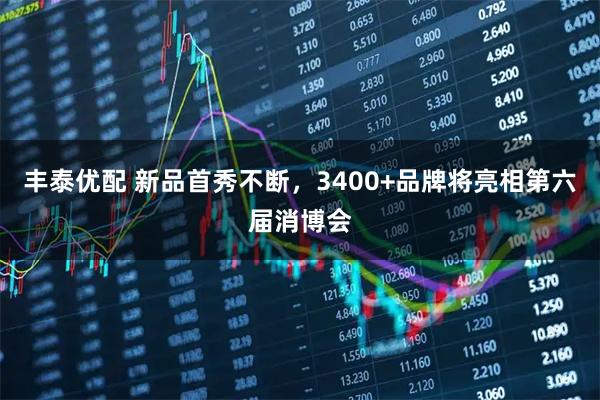 丰泰优配 新品首秀不断，3400+品牌将亮相第六届消博会
