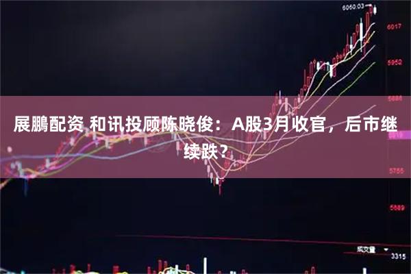 展鵬配资 和讯投顾陈晓俊：A股3月收官，后市继续跌？