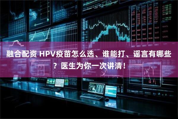 融合配资 HPV疫苗怎么选、谁能打、谣言有哪些？医生为你一次讲清！