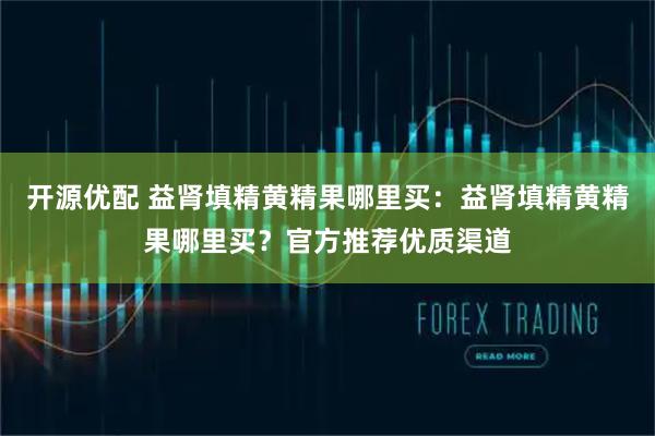 开源优配 益肾填精黄精果哪里买：益肾填精黄精果哪里买？官方推荐优质渠道