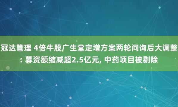 冠达管理 4倍牛股广生堂定增方案两轮问询后大调整: 募资额缩减超2.5亿元, 中药项目被剔除