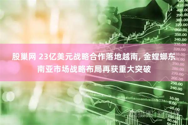 股巢网 23亿美元战略合作落地越南, 金螳螂东南亚市场战略布局再获重大突破