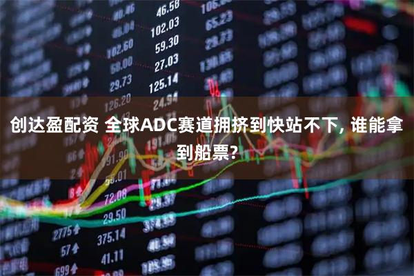 创达盈配资 全球ADC赛道拥挤到快站不下, 谁能拿到船票?
