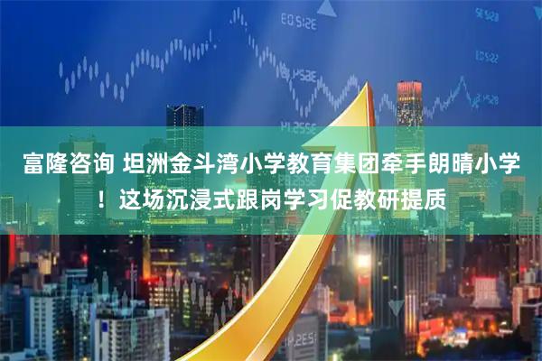富隆咨询 坦洲金斗湾小学教育集团牵手朗晴小学！这场沉浸式跟岗学习促教研提质