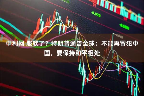 中利网 服软了？特朗普通告全球：不能再冒犯中国，要保持和平相处