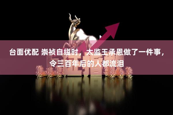 台面优配 崇祯自缢时，太监王承恩做了一件事，令三百年后的人都流泪