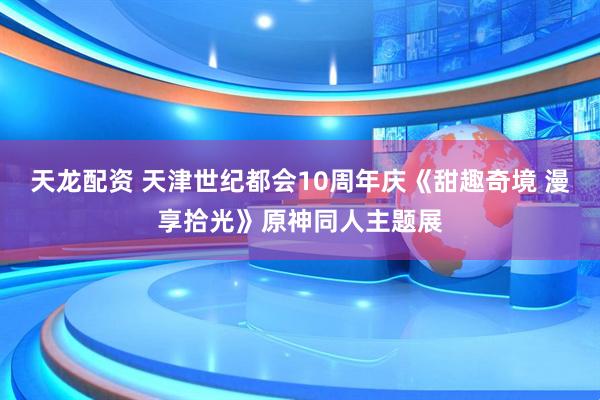 天龙配资 天津世纪都会10周年庆《甜趣奇境 漫享拾光》原神同人主题展