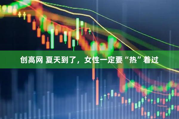 创高网 夏天到了，女性一定要“热”着过