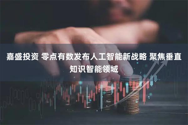 嘉盛投资 零点有数发布人工智能新战略 聚焦垂直知识智能领域