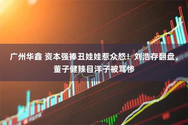 广州华鑫 资本强捧丑娃娃惹众怒！刘浩存翻盘，董子健辣目洋子被骂惨