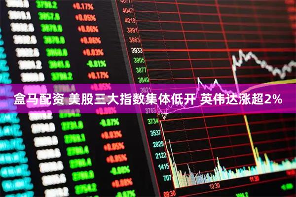 盒马配资 美股三大指数集体低开 英伟达涨超2%
