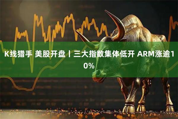 K线猎手 美股开盘丨三大指数集体低开 ARM涨逾10%