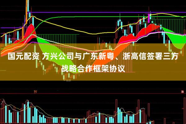 国元配资 方兴公司与广东新粤、浙高信签署三方战略合作框架协议