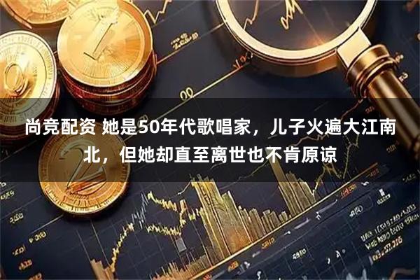尚竞配资 她是50年代歌唱家，儿子火遍大江南北，但她却直至离世也不肯原谅