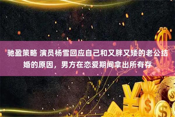 驰盈策略 演员杨雪回应自己和又胖又矮的老公结婚的原因，男方在恋爱期间拿出所有存