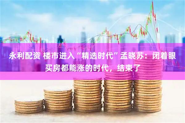 永利配资 楼市进入“精选时代”孟晓苏：闭着眼买房都能涨的时代，结束了