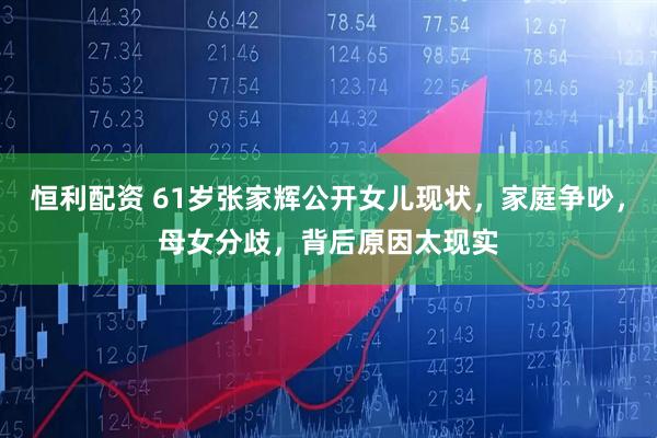 恒利配资 61岁张家辉公开女儿现状，家庭争吵，母女分歧，背后原因太现实