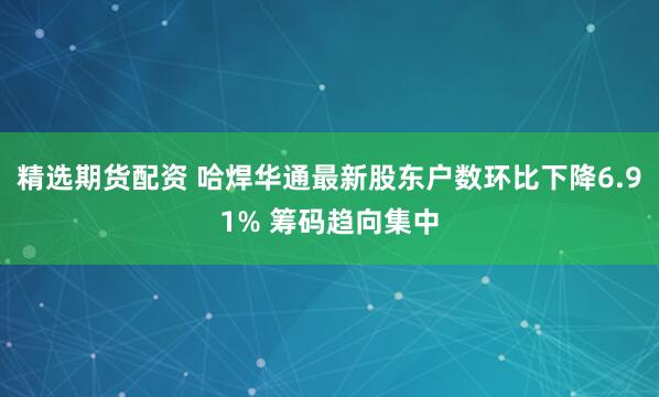 精选期货配资 哈焊华通最新股东户数环比下降6.91% 筹码趋向集中