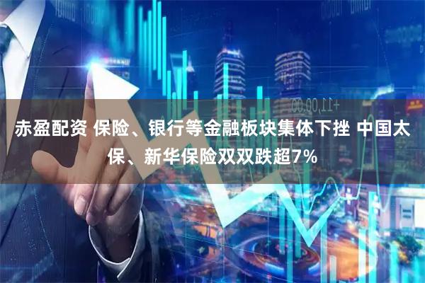 赤盈配资 保险、银行等金融板块集体下挫 中国太保、新华保险双双跌超7%