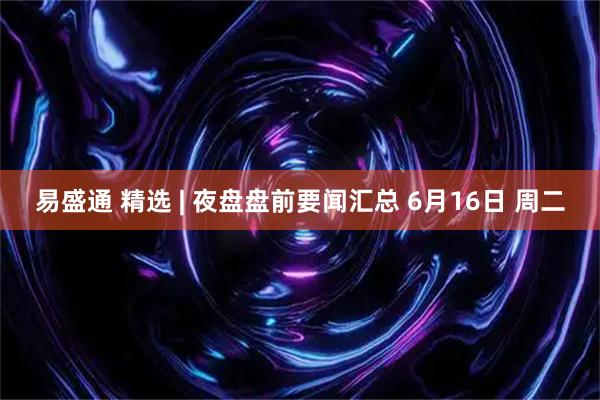 易盛通 精选 | 夜盘盘前要闻汇总 6月16日 周二