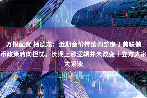 万银配资 杨德龙：近期金价持续调整缘于美联储货币政策转向担忧，长期上涨逻辑并未改变｜立方大家谈