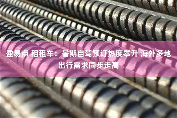 盈易点 租租车：暑期自驾预订热度攀升 海外多地出行需求同步走高
