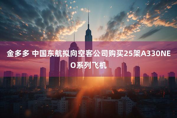金多多 中国东航拟向空客公司购买25架A330NEO系列飞机