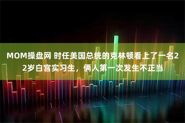MOM操盘网 时任美国总统的克林顿看上了一名22岁白宫实习生，俩人第一次发生不正当
