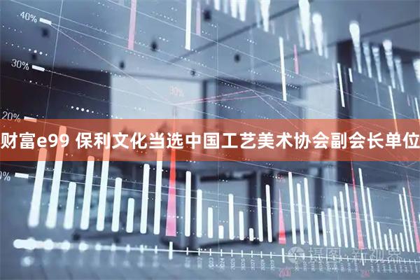 财富e99 保利文化当选中国工艺美术协会副会长单位