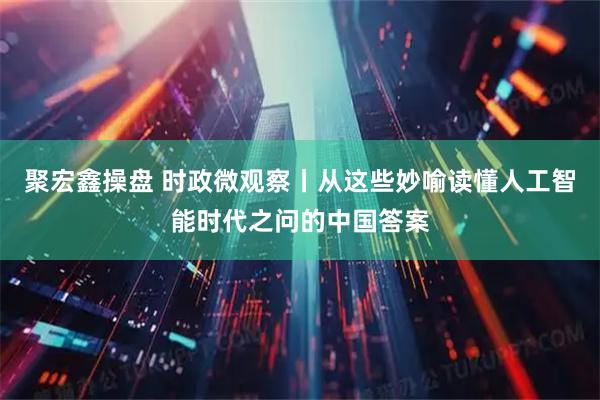 聚宏鑫操盘 时政微观察丨从这些妙喻读懂人工智能时代之问的中国答案