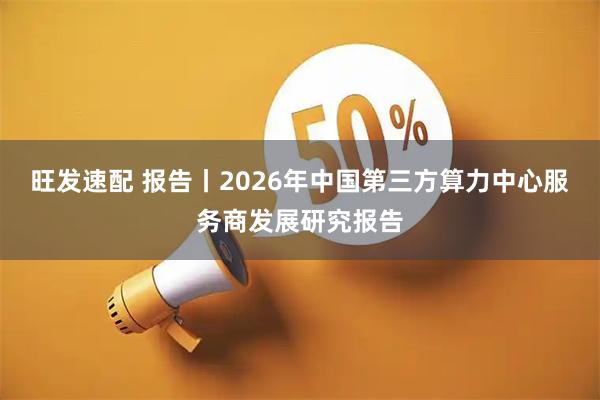 旺发速配 报告丨2026年中国第三方算力中心服务商发展研究报告