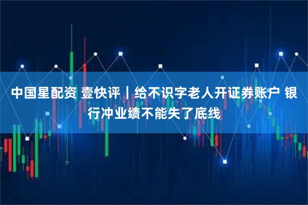 中国星配资 壹快评｜给不识字老人开证券账户 银行冲业绩不能失了底线