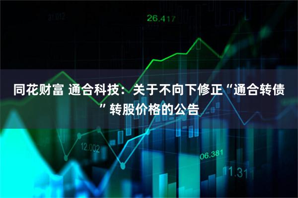 同花财富 通合科技：关于不向下修正“通合转债”转股价格的公告