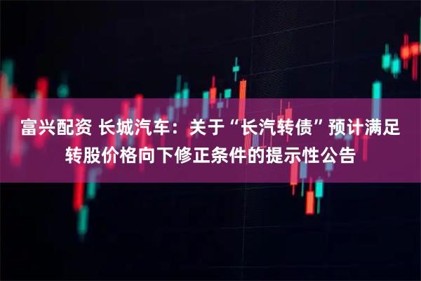 富兴配资 长城汽车：关于“长汽转债”预计满足转股价格向下修正条件的提示性公告