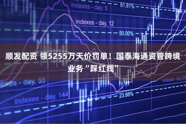 顺发配资 领5255万天价罚单！国泰海通资管跨境业务“踩红线”