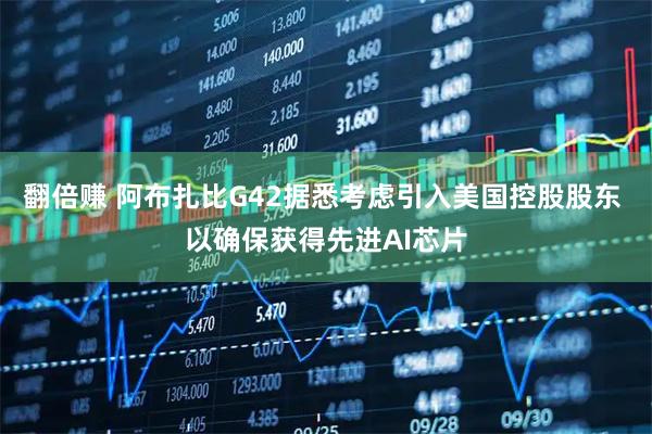 翻倍赚 阿布扎比G42据悉考虑引入美国控股股东 以确保获得先进AI芯片