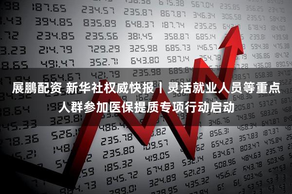 展鵬配资 新华社权威快报丨灵活就业人员等重点人群参加医保提质专项行动启动
