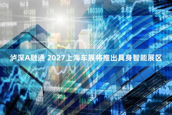 泸深A融通 2027上海车展将推出具身智能展区