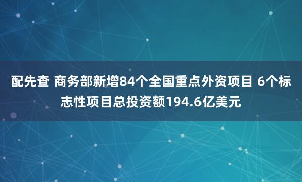 配先查 商务部新增84个全国重点外资项目 6个标志性项目总投资额194.6亿美元